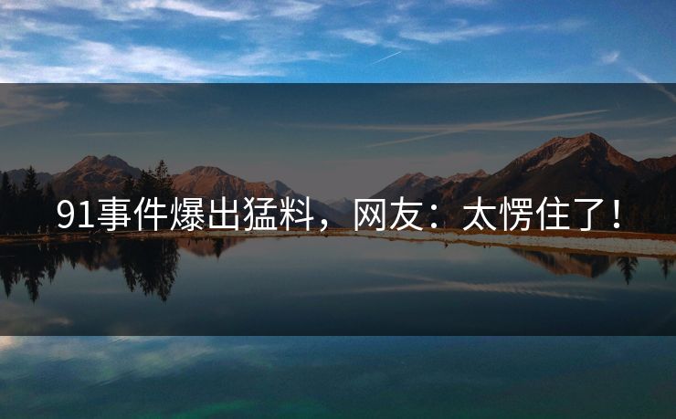 91事件爆出猛料，网友：太愣住了！