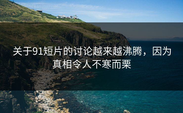 关于91短片的讨论越来越沸腾，因为真相令人不寒而栗