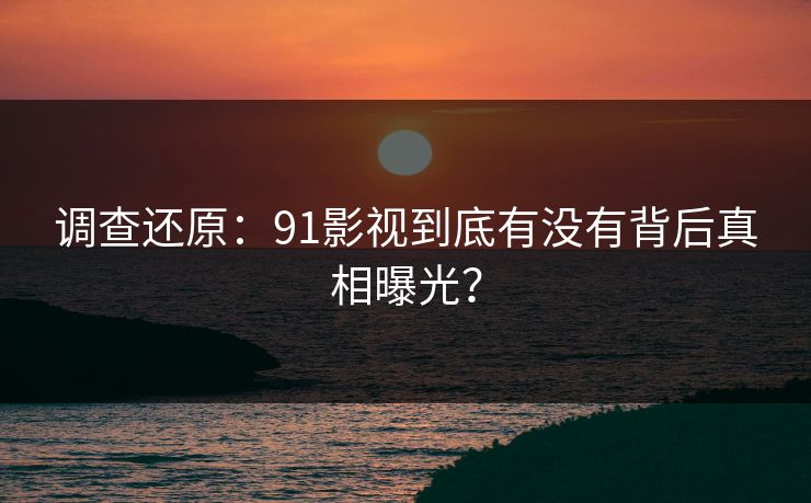 调查还原：91影视到底有没有背后真相曝光？