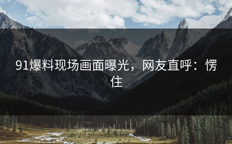91爆料现场画面曝光，网友直呼：愣住