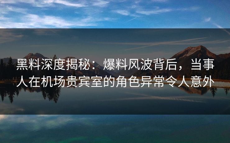 黑料深度揭秘：爆料风波背后，当事人在机场贵宾室的角色异常令人意外