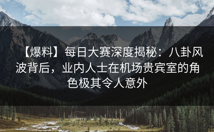 【爆料】每日大赛深度揭秘：八卦风波背后，业内人士在机场贵宾室的角色极其令人意外