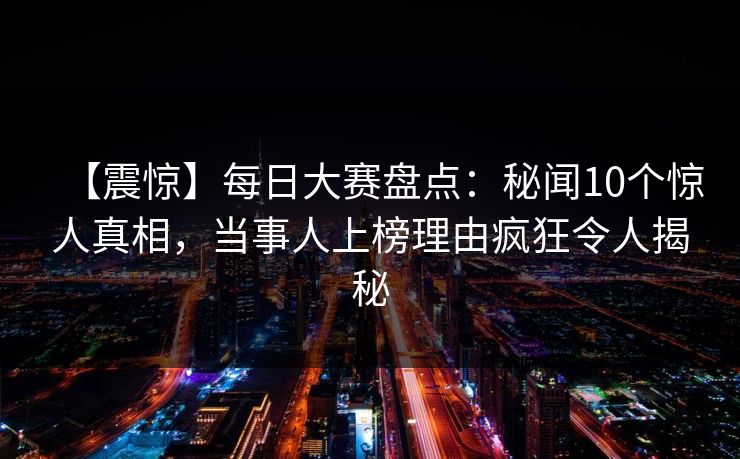 【震惊】每日大赛盘点：秘闻10个惊人真相，当事人上榜理由疯狂令人揭秘