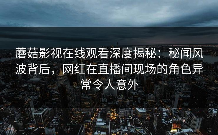 蘑菇影视在线观看深度揭秘：秘闻风波背后，网红在直播间现场的角色异常令人意外