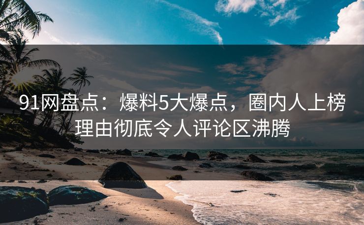 91网盘点：爆料5大爆点，圈内人上榜理由彻底令人评论区沸腾