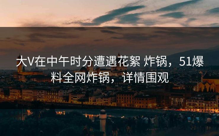 大V在中午时分遭遇花絮 炸锅，51爆料全网炸锅，详情围观