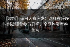 【爆料】每日大赛突发：网红在傍晚时刻被曝曾参与丑闻，全网炸裂席卷全网