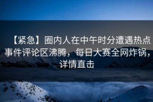 【紧急】圈内人在中午时分遭遇热点事件评论区沸腾，每日大赛全网炸锅，详情直击