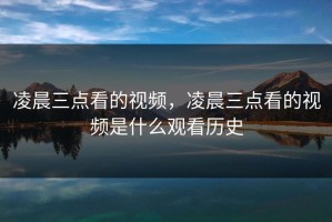凌晨三点看的视频，凌晨三点看的视频是什么观看历史
