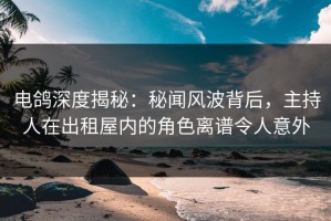 电鸽深度揭秘：秘闻风波背后，主持人在出租屋内的角色离谱令人意外