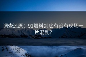 调查还原：91爆料到底有没有现场一片混乱？