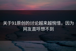 关于91原创的讨论越来越惋惜，因为网友直呼想不到