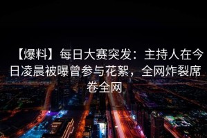 【爆料】每日大赛突发：主持人在今日凌晨被曝曾参与花絮，全网炸裂席卷全网