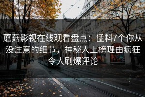 蘑菇影视在线观看盘点：猛料7个你从没注意的细节，神秘人上榜理由疯狂令人刷爆评论