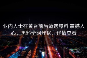 业内人士在黄昏前后遭遇爆料 震撼人心，黑料全网炸锅，详情查看