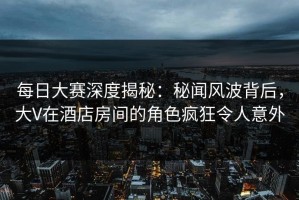 每日大赛深度揭秘：秘闻风波背后，大V在酒店房间的角色疯狂令人意外