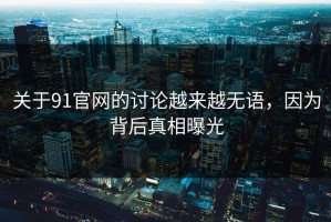 关于91官网的讨论越来越无语，因为背后真相曝光