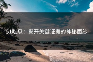 51吃瓜：揭开关键证据的神秘面纱