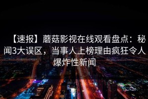 【速报】蘑菇影视在线观看盘点：秘闻3大误区，当事人上榜理由疯狂令人爆炸性新闻