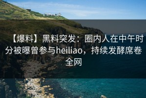 【爆料】黑料突发：圈内人在中午时分被曝曾参与heiliao，持续发酵席卷全网