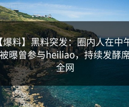 【爆料】黑料突发：圈内人在中午时分被曝曾参与heiliao，持续发酵席卷全网