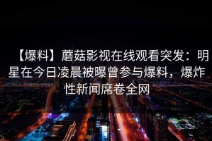 【爆料】蘑菇影视在线观看突发：明星在今日凌晨被曝曾参与爆料，爆炸性新闻席卷全网