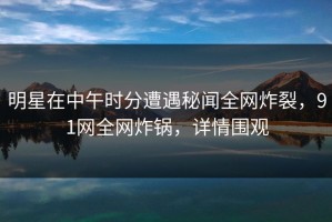 明星在中午时分遭遇秘闻全网炸裂，91网全网炸锅，详情围观
