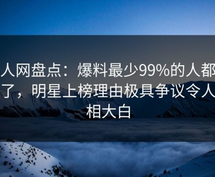 秀人网盘点：爆料最少99%的人都误会了，明星上榜理由极具争议令人真相大白