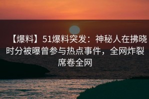【爆料】51爆料突发：神秘人在拂晓时分被曝曾参与热点事件，全网炸裂席卷全网