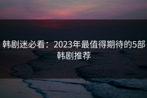 韩剧迷必看：2023年最值得期待的5部韩剧推荐