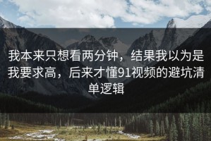 我本来只想看两分钟，结果我以为是我要求高，后来才懂91视频的避坑清单逻辑