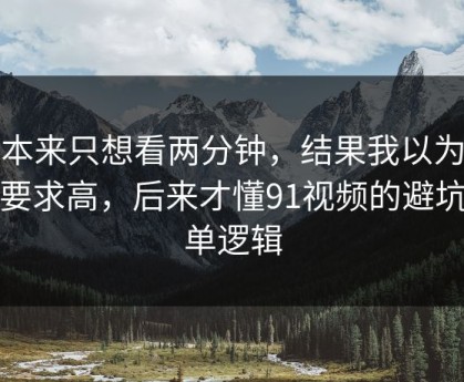 我本来只想看两分钟，结果我以为是我要求高，后来才懂91视频的避坑清单逻辑
