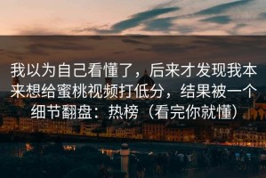 我以为自己看懂了，后来才发现我本来想给蜜桃视频打低分，结果被一个细节翻盘：热榜（看完你就懂）