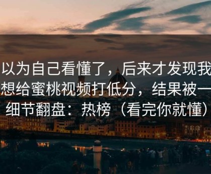 我以为自己看懂了，后来才发现我本来想给蜜桃视频打低分，结果被一个细节翻盘：热榜（看完你就懂）