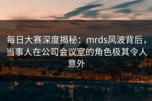 每日大赛深度揭秘：mrds风波背后，当事人在公司会议室的角色极其令人意外
