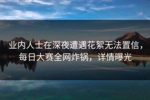 业内人士在深夜遭遇花絮无法置信，每日大赛全网炸锅，详情曝光
