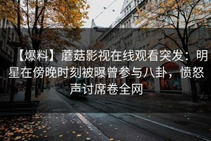 【爆料】蘑菇影视在线观看突发：明星在傍晚时刻被曝曾参与八卦，愤怒声讨席卷全网