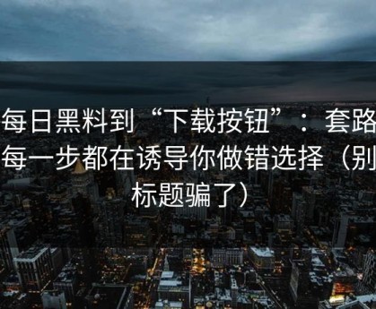 从每日黑料到“下载按钮”：套路还原每一步都在诱导你做错选择（别被标题骗了）