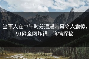 当事人在中午时分遭遇内幕令人震惊，91网全网炸锅，详情探秘