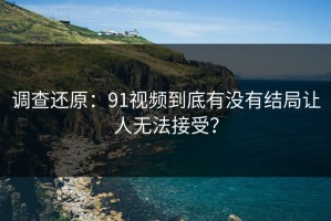 调查还原：91视频到底有没有结局让人无法接受？
