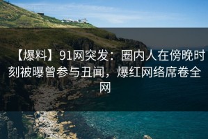【爆料】91网突发：圈内人在傍晚时刻被曝曾参与丑闻，爆红网络席卷全网