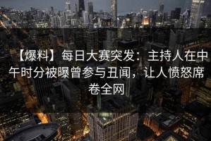 【爆料】每日大赛突发：主持人在中午时分被曝曾参与丑闻，让人愤怒席卷全网