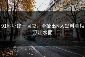 91地址终于回应，牵扯出N人黑料真相浮出水面