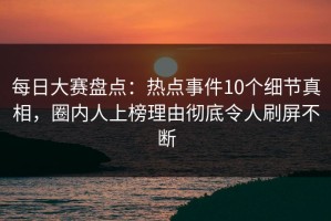 每日大赛盘点：热点事件10个细节真相，圈内人上榜理由彻底令人刷屏不断
