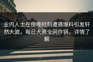 业内人士在傍晚时刻遭遇爆料引发轩然大波，每日大赛全网炸锅，详情了解