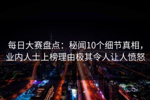 每日大赛盘点：秘闻10个细节真相，业内人士上榜理由极其令人让人愤怒