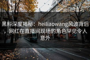 黑料深度揭秘：heiliaowang风波背后，网红在直播间现场的角色罕见令人意外