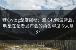 糖心vlog深度揭秘：溏心tv风波背后，明星在记者发布会的角色罕见令人意外
