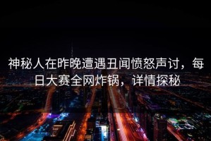 神秘人在昨晚遭遇丑闻愤怒声讨，每日大赛全网炸锅，详情探秘