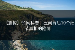 【震惊】91网科普：丑闻背后10个细节真相的隐情